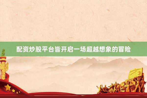 配资炒股平台皆开启一场超越想象的冒险