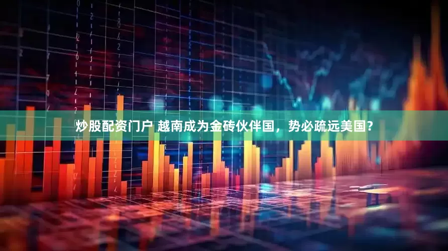 炒股配资门户 越南成为金砖伙伴国，势必疏远美国？