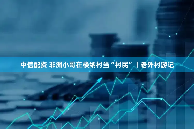 中信配资 非洲小哥在楼纳村当“村民”丨老外村游记