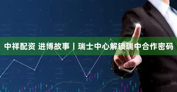 中祥配资 进博故事丨瑞士中心解锁瑞中合作密码