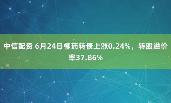 中信配资 6月24日柳药转债上涨0.24%，转股溢价率37.86%