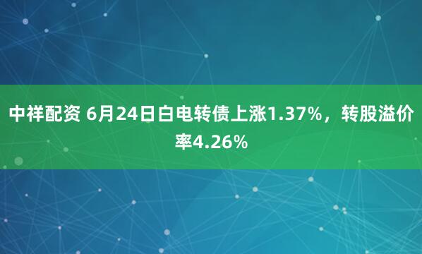 中祥配资 6月24日白电转债上涨1.37%，转股溢价率4.26%