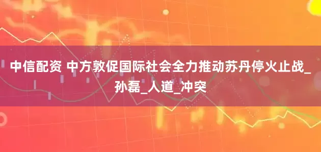 中信配资 中方敦促国际社会全力推动苏丹停火止战_孙磊_人道_冲突