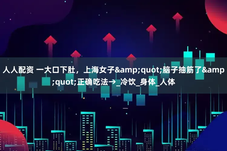 人人配资 一大口下肚，上海女子"脑子抽筋了"正确吃法→_冷饮_身体_人体