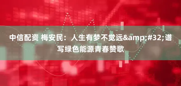 中信配资 梅安民：人生有梦不觉远&#32;谱写绿色能源青春赞歌