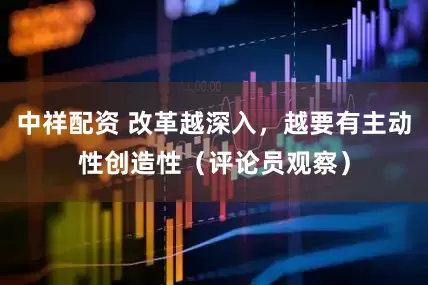 中祥配资 改革越深入，越要有主动性创造性（评论员观察）