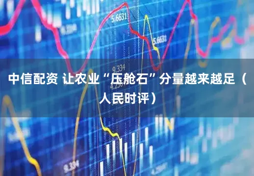 中信配资 让农业“压舱石”分量越来越足（人民时评）