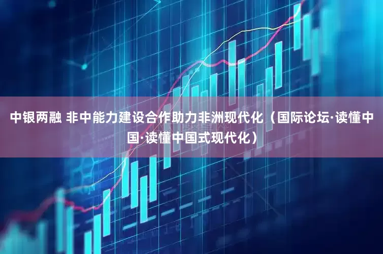 中银两融 非中能力建设合作助力非洲现代化（国际论坛·读懂中国·读懂中国式现代化）
