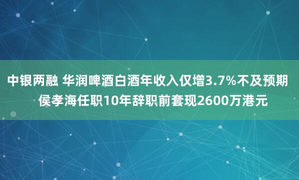 中银两融 华润啤酒白酒年收入仅增3.7%不及预期   侯孝海任职10年辞职前套现2600万港元