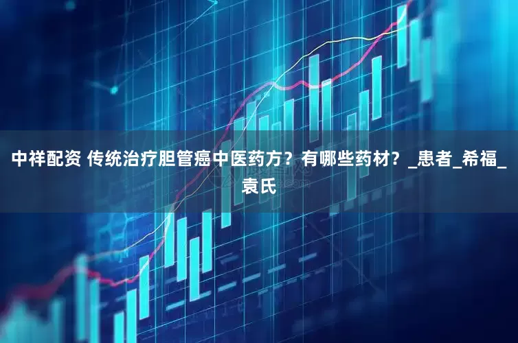 中祥配资 传统治疗胆管癌中医药方？有哪些药材？_患者_希福_袁氏