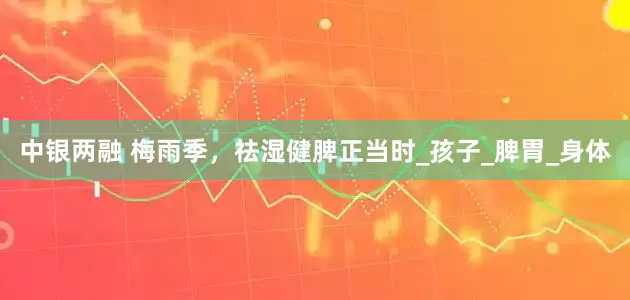 中银两融 梅雨季，祛湿健脾正当时_孩子_脾胃_身体