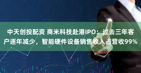 中天创投配资 商米科技赴港IPO：过去三年客户逐年减少，智能硬件设备销售收入占营收99%
