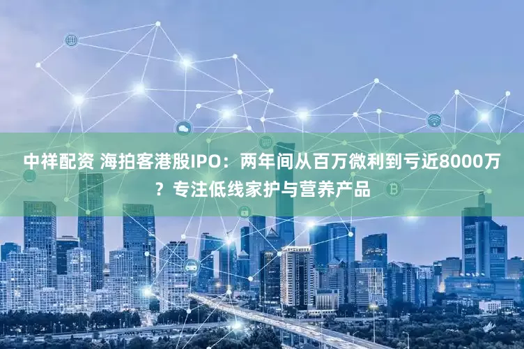 中祥配资 海拍客港股IPO：两年间从百万微利到亏近8000万？专注低线家护与营养产品