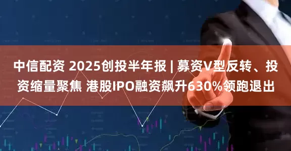 中信配资 2025创投半年报 | 募资V型反转、投资缩量聚焦 港股IPO融资飙升630%领跑退出