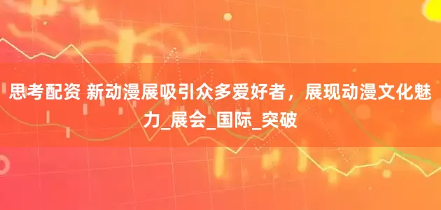 思考配资 新动漫展吸引众多爱好者，展现动漫文化魅力_展会_国际_突破