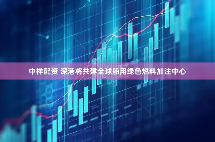 中祥配资 深港将共建全球船用绿色燃料加注中心