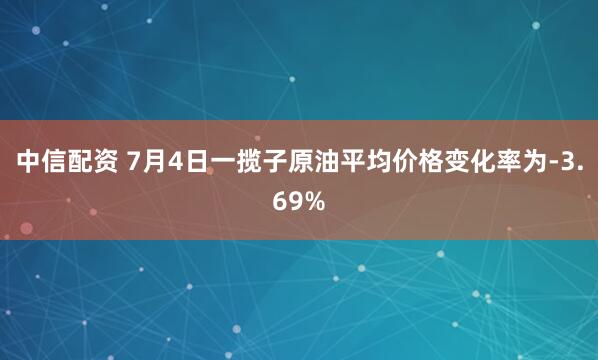 中信配资 7月4日一揽子原油平均价格变化率为-3.69%