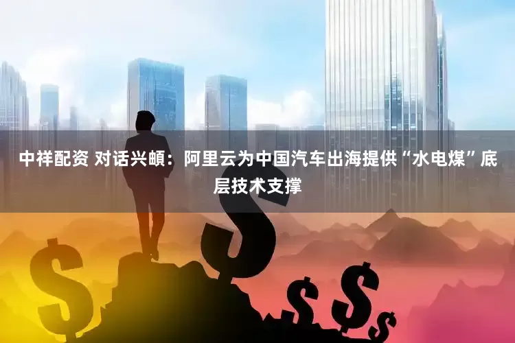 中祥配资 对话兴頔：阿里云为中国汽车出海提供“水电煤”底层技术支撑