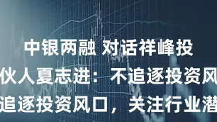 中银两融 对话祥峰投资管理合伙人夏志进：不追逐投资风口，关注行业潜力