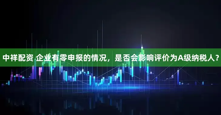 中祥配资 企业有零申报的情况，是否会影响评价为A级纳税人？