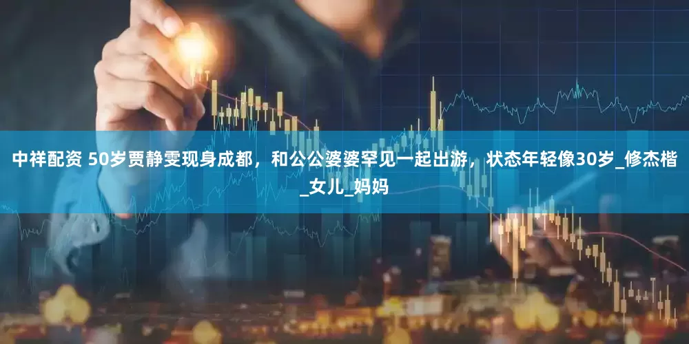 中祥配资 50岁贾静雯现身成都，和公公婆婆罕见一起出游，状态年轻像30岁_修杰楷_女儿_妈妈