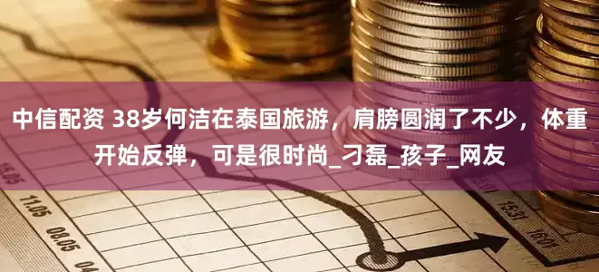 中信配资 38岁何洁在泰国旅游，肩膀圆润了不少，体重开始反弹，可是很时尚_刁磊_孩子_网友