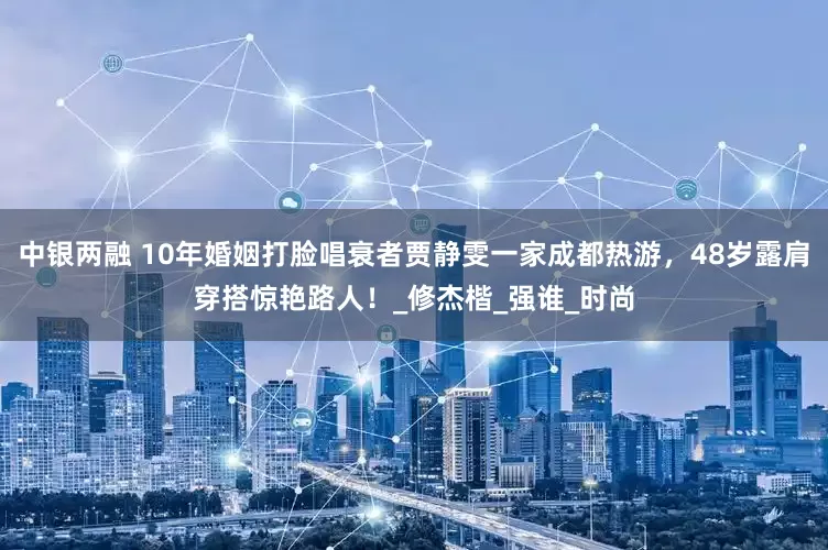 中银两融 10年婚姻打脸唱衰者贾静雯一家成都热游，48岁露肩穿搭惊艳路人！_修杰楷_强谁_时尚