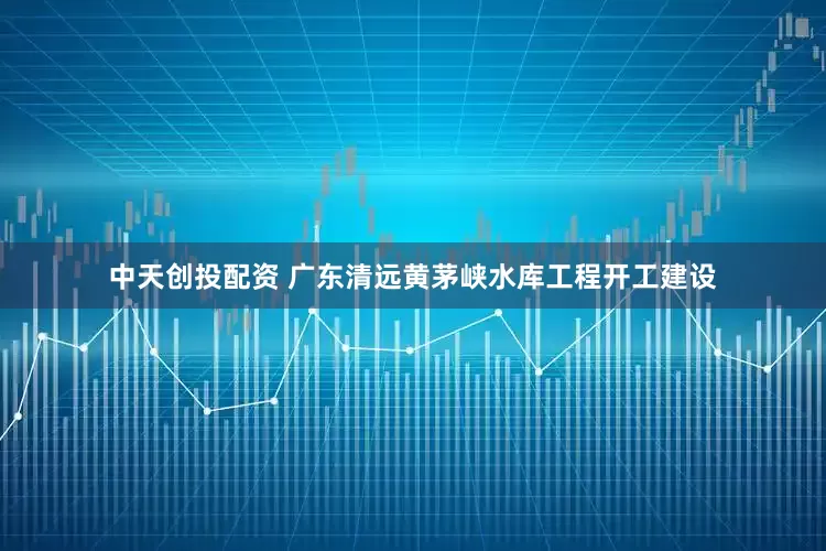 中天创投配资 广东清远黄茅峡水库工程开工建设