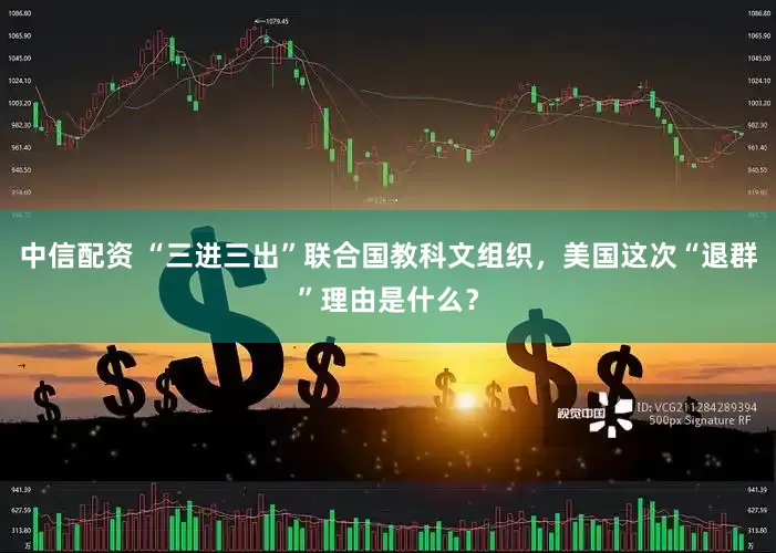 中信配资 “三进三出”联合国教科文组织，美国这次“退群”理由是什么？