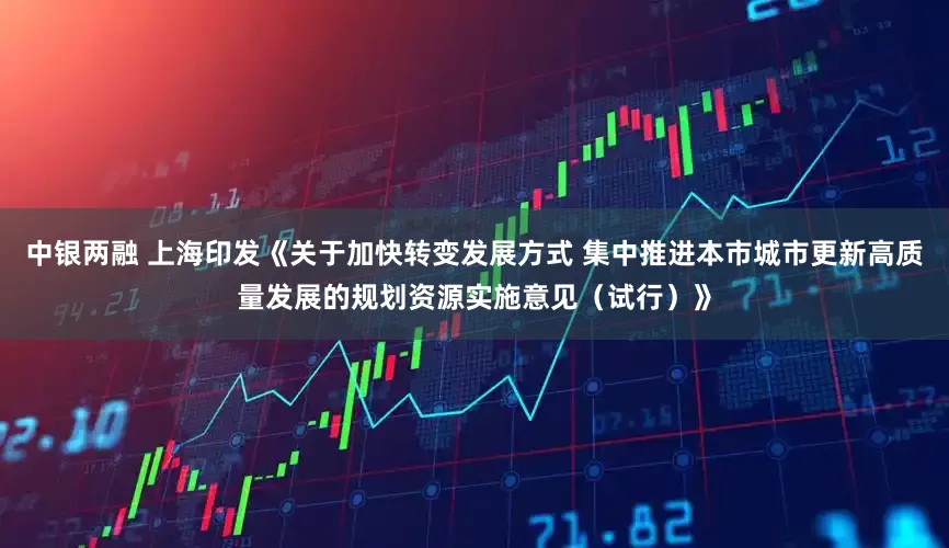 中银两融 上海印发《关于加快转变发展方式 集中推进本市城市更新高质量发展的规划资源实施意见（试行）》