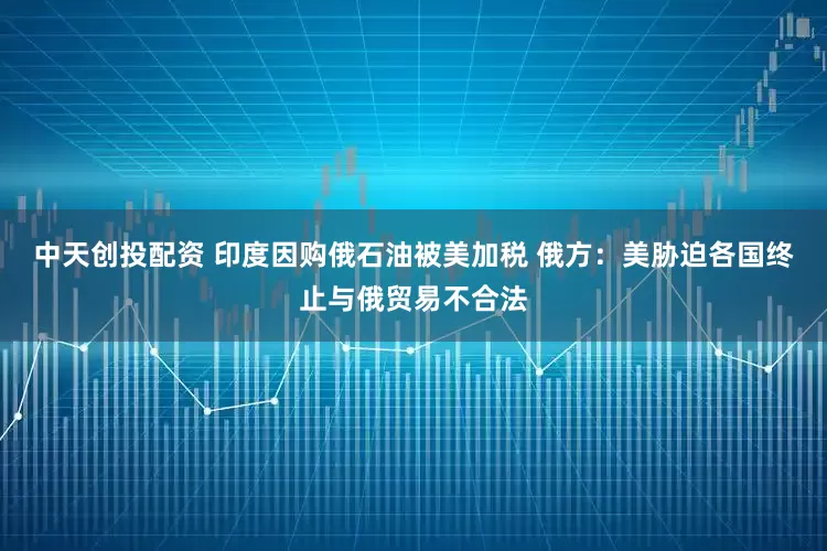 中天创投配资 印度因购俄石油被美加税 俄方：美胁迫各国终止与俄贸易不合法