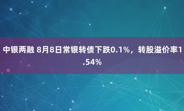 中银两融 8月8日常银转债下跌0.1%，转股溢价率1.54%
