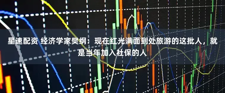 星速配资 经济学家樊纲：现在红光满面到处旅游的这批人，就是当年加入社保的人