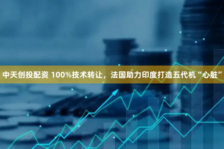 中天创投配资 100%技术转让，法国助力印度打造五代机“心脏”