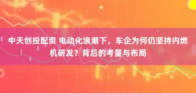 中天创投配资 电动化浪潮下，车企为何仍坚持内燃机研发？背后的考量与布局
