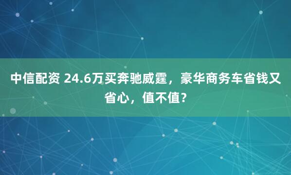 中信配资 24.6万买奔驰威霆，豪华商务车省钱又省心，值不值？