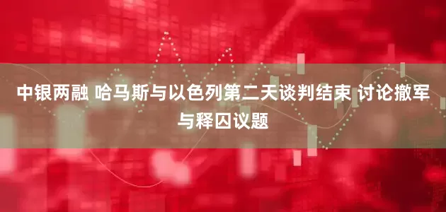 中银两融 哈马斯与以色列第二天谈判结束 讨论撤军与释囚议题