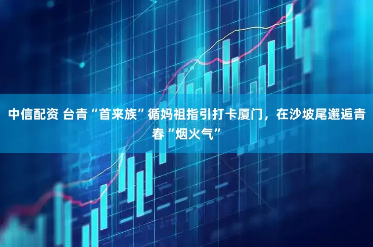 中信配资 台青“首来族”循妈祖指引打卡厦门，在沙坡尾邂逅青春“烟火气”