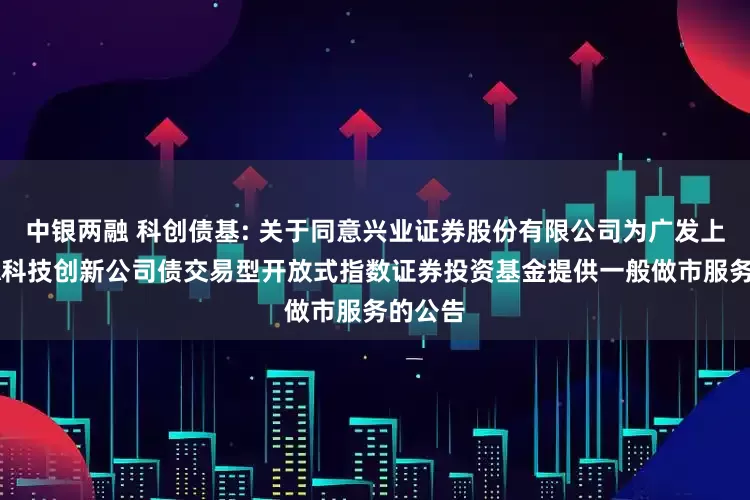 中银两融 科创债基: 关于同意兴业证券股份有限公司为广发上证AAA科技创新公司债交易型开放式指数证券投资基金提供一般做市服务的公告