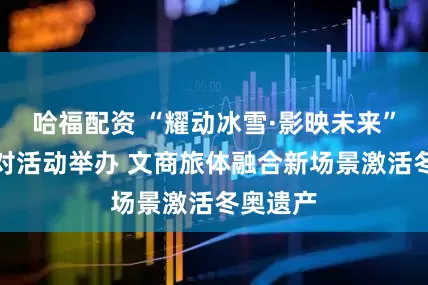 哈福配资 “耀动冰雪·影映未来”奇镜派对活动举办 文商旅体融合新场景激活冬奥遗产