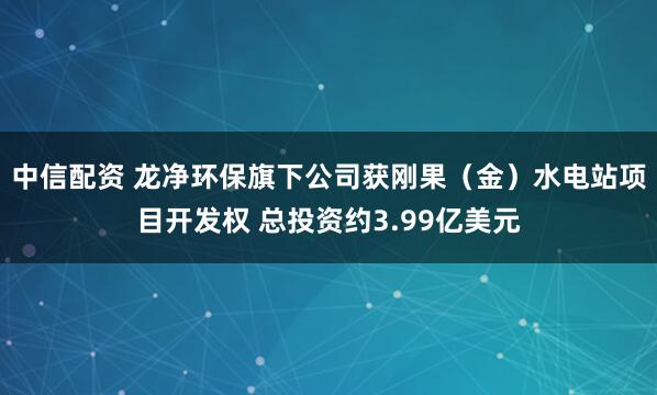 中信配资 龙净环保旗下公司获刚果（金）水电站项目开发权 总投资约3.99亿美元