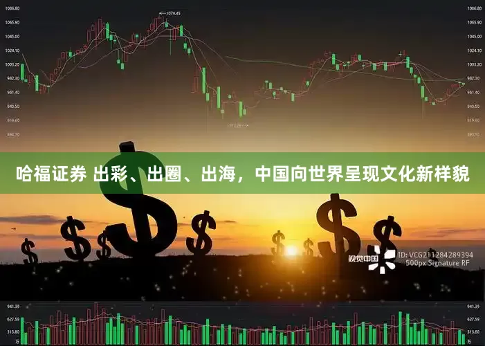 哈福证券 出彩、出圈、出海，中国向世界呈现文化新样貌