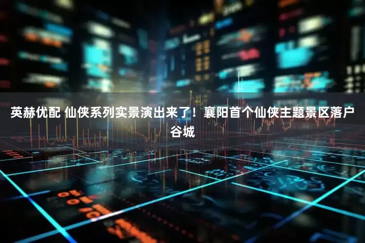 英赫优配 仙侠系列实景演出来了！襄阳首个仙侠主题景区落户谷城