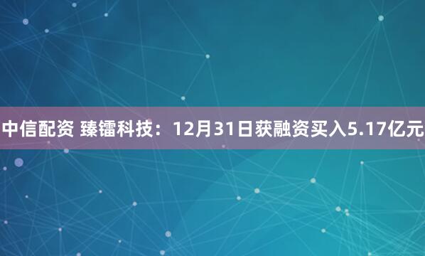 中信配资 臻镭科技：12月31日获融资买入5.17亿元
