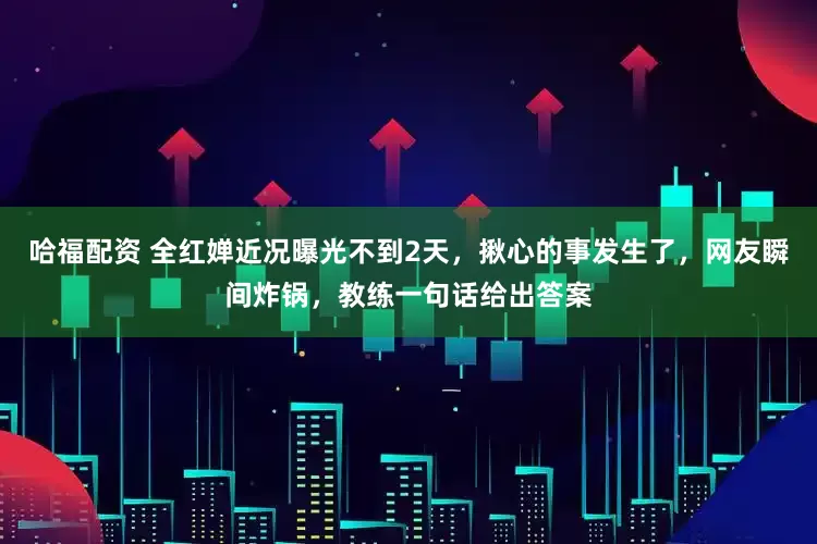 哈福配资 全红婵近况曝光不到2天，揪心的事发生了，网友瞬间炸锅，教练一句话给出答案