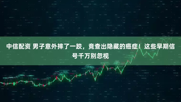 中信配资 男子意外摔了一跤，竟查出隐藏的癌症！这些早期信号千万别忽视