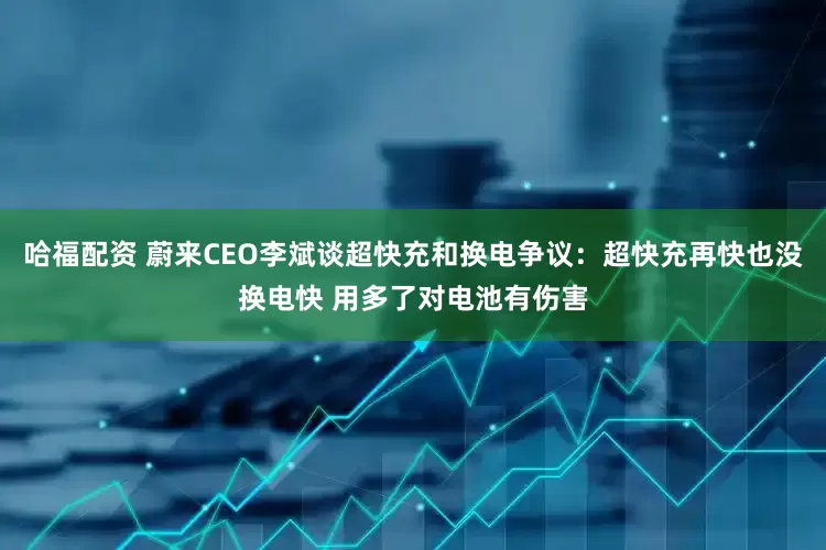 哈福配资 蔚来CEO李斌谈超快充和换电争议：超快充再快也没换电快 用多了对电池有伤害