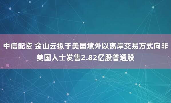 中信配资 金山云拟于美国境外以离岸交易方式向非美国人士发售2.82亿股普通股