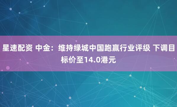 星速配资 中金：维持绿城中国跑赢行业评级 下调目标价至14.0港元