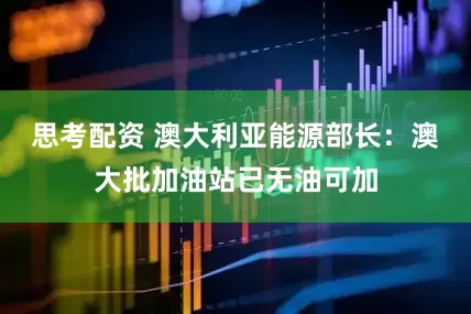 思考配资 澳大利亚能源部长：澳大批加油站已无油可加